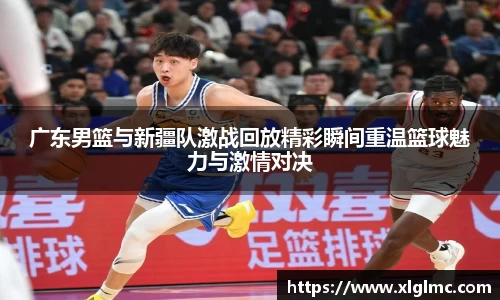 广东男篮与新疆队激战回放精彩瞬间重温篮球魅力与激情对决
